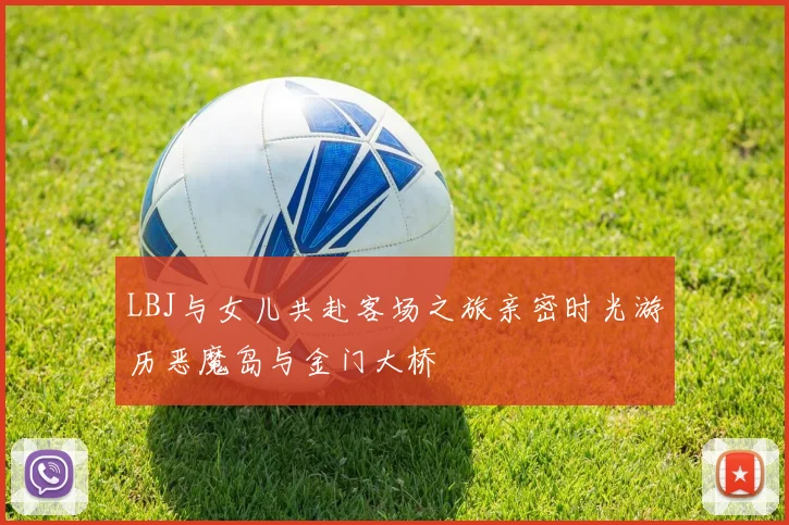 LBJ与女儿共赴客场之旅亲密时光游历恶魔岛与金门大桥